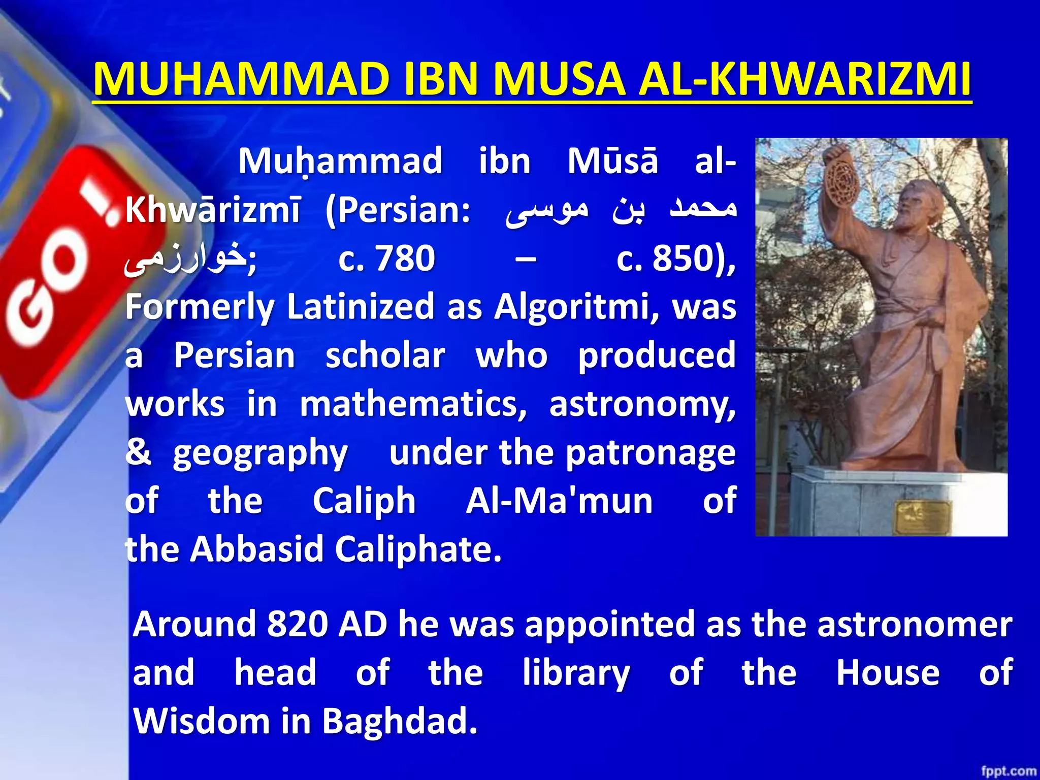 MUHAMMAD IBN MUSA AL-KHWARIZMI Muḥammad ibn Mūsā al- Khwārizmī (Persian: ‫محمد‬‫بن‬‫موسى‬ ‫;خوارزمی‬ c. 780 – c. 850), Formerly Latinized as Algoritmi, was a Persian scholar who produced works in mathematics, astronomy, & geography under the patronage of the Caliph Al-Ma'mun of the Abbasid Caliphate. Around 820 AD he was appointed as the astronomer and head of the library of the House of Wisdom in Baghdad. 