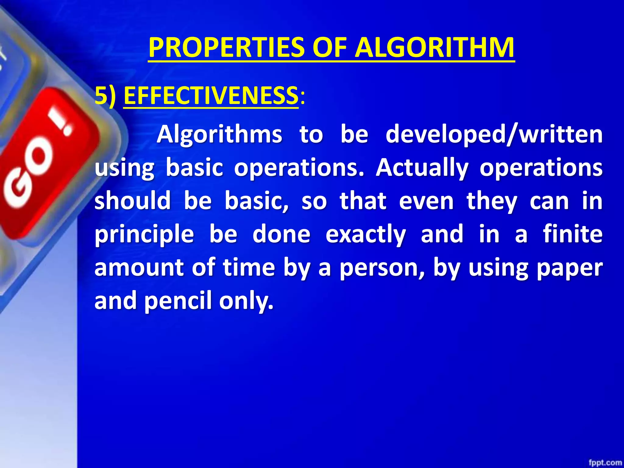 PROPERTIES OF ALGORITHM 5) EFFECTIVENESS: Algorithms to be developed/written using basic operations. Actually operations should be basic, so that even they can in principle be done exactly and in a finite amount of time by a person, by using paper and pencil only. 