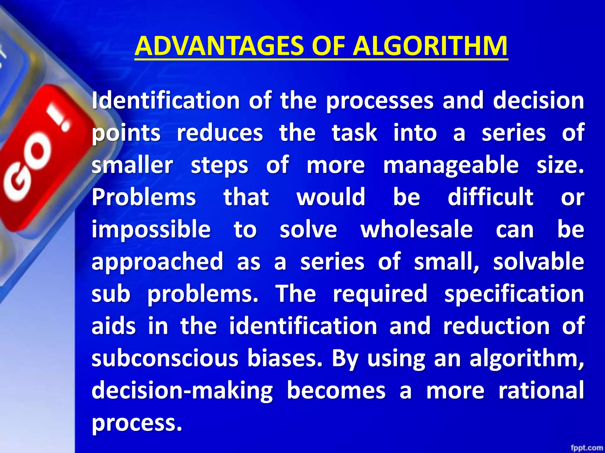 ADVANTAGES OF ALGORITHM Identification of the processes and decision points reduces the task into a series of smaller steps of more manageable size. Problems that would be difficult or impossible to solve wholesale can be approached as a series of small, solvable sub problems. The required specification aids in the identification and reduction of subconscious biases. By using an algorithm, decision-making becomes a more rational process. 