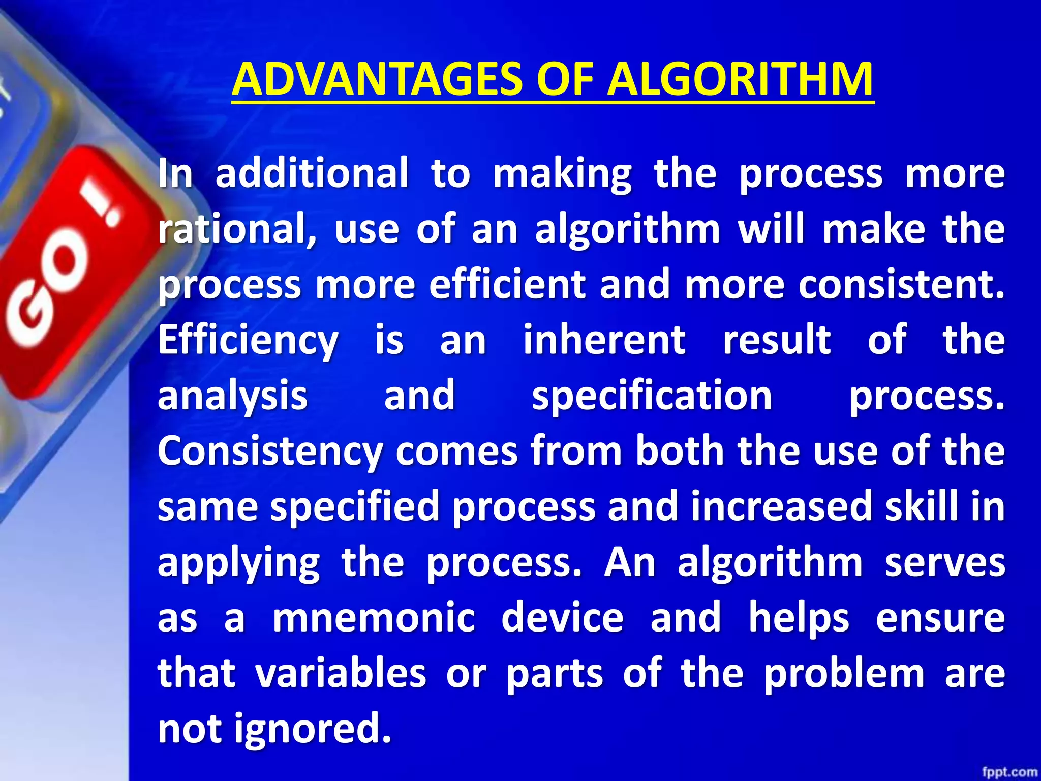 ADVANTAGES OF ALGORITHM In additional to making the process more rational, use of an algorithm will make the process more efficient and more consistent. Efficiency is an inherent result of the analysis and specification process. Consistency comes from both the use of the same specified process and increased skill in applying the process. An algorithm serves as a mnemonic device and helps ensure that variables or parts of the problem are not ignored. 