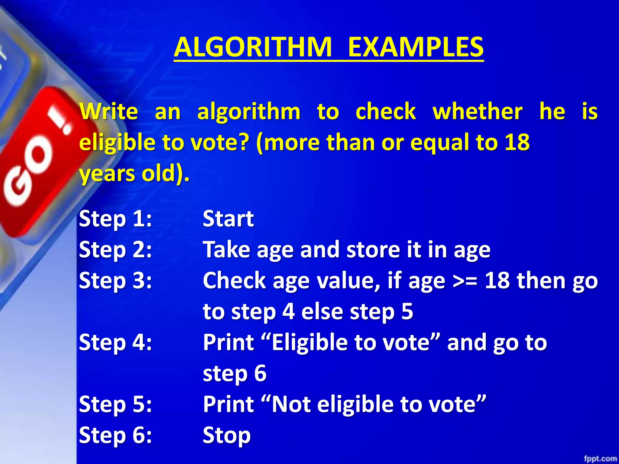 ALGORITHM EXAMPLES Write an algorithm to check whether he is eligible to vote? (more than or equal to 18 years old). Step 1: Start Step 2: Take age and store it in age Step 3: Check age value, if age >= 18 then go to step 4 else step 5 Step 4: Print “Eligible to vote” and go to step 6 Step 5: Print “Not eligible to vote” Step 6: Stop 
