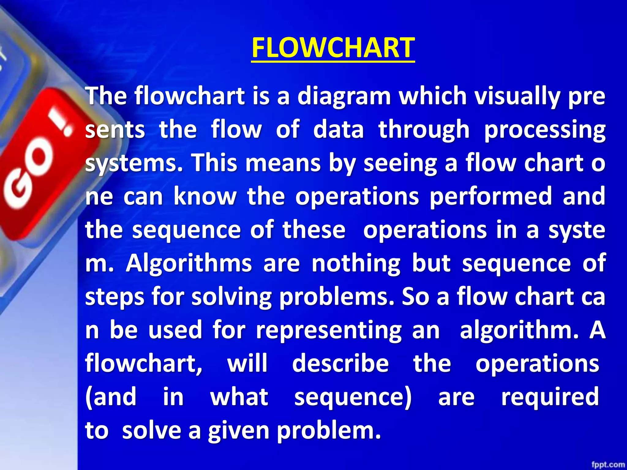 The flowchart is a diagram which visually pre sents the flow of data through processing systems. This means by seeing a flow chart o ne can know the operations performed and the sequence of these operations in a syste m. Algorithms are nothing but sequence of steps for solving problems. So a flow chart ca n be used for representing an algorithm. A flowchart, will describe the operations (and in what sequence) are required to solve a given problem. FLOWCHART 