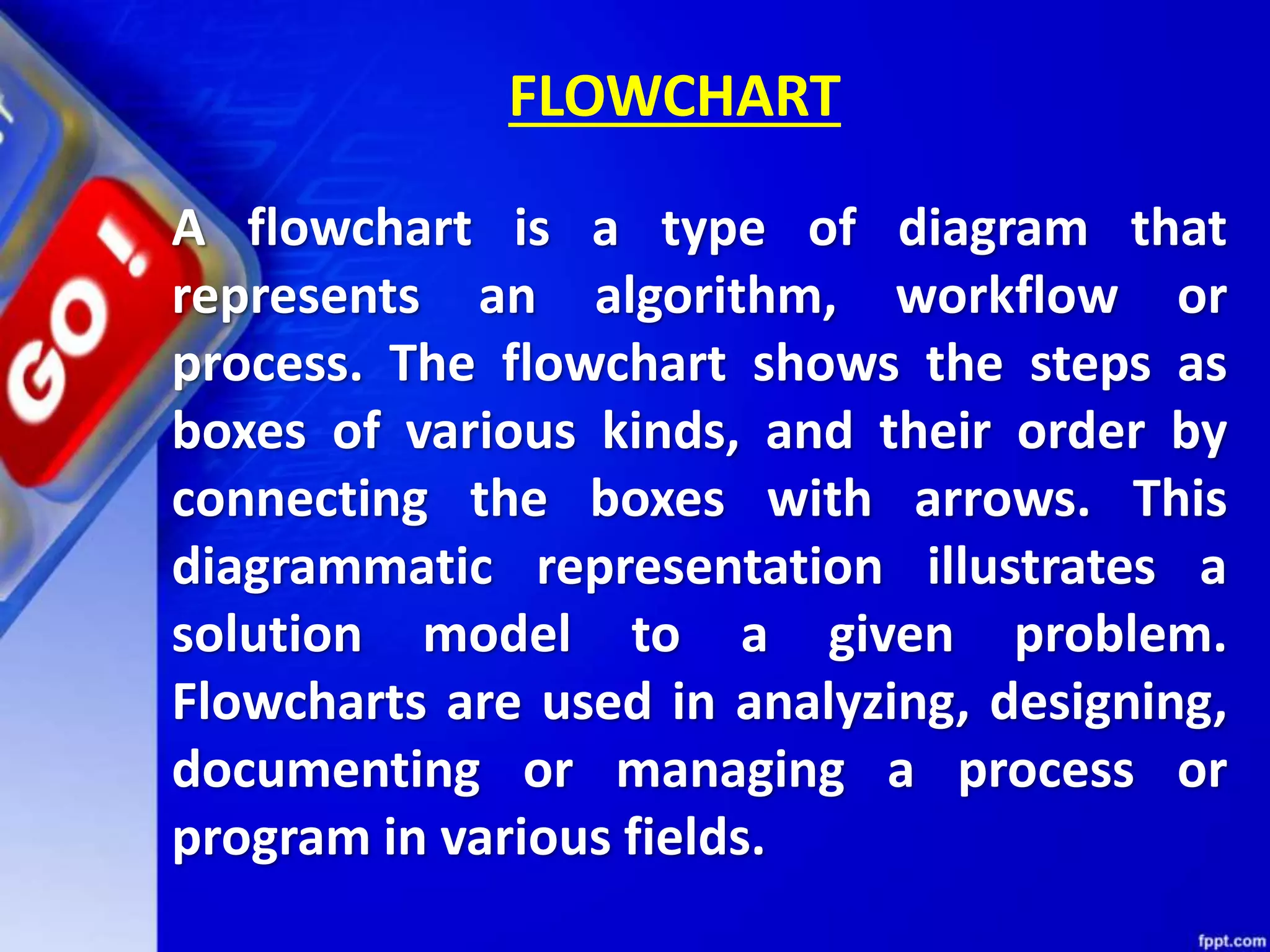 A flowchart is a type of diagram that represents an algorithm, workflow or process. The flowchart shows the steps as boxes of various kinds, and their order by connecting the boxes with arrows. This diagrammatic representation illustrates a solution model to a given problem. Flowcharts are used in analyzing, designing, documenting or managing a process or program in various fields. FLOWCHART 