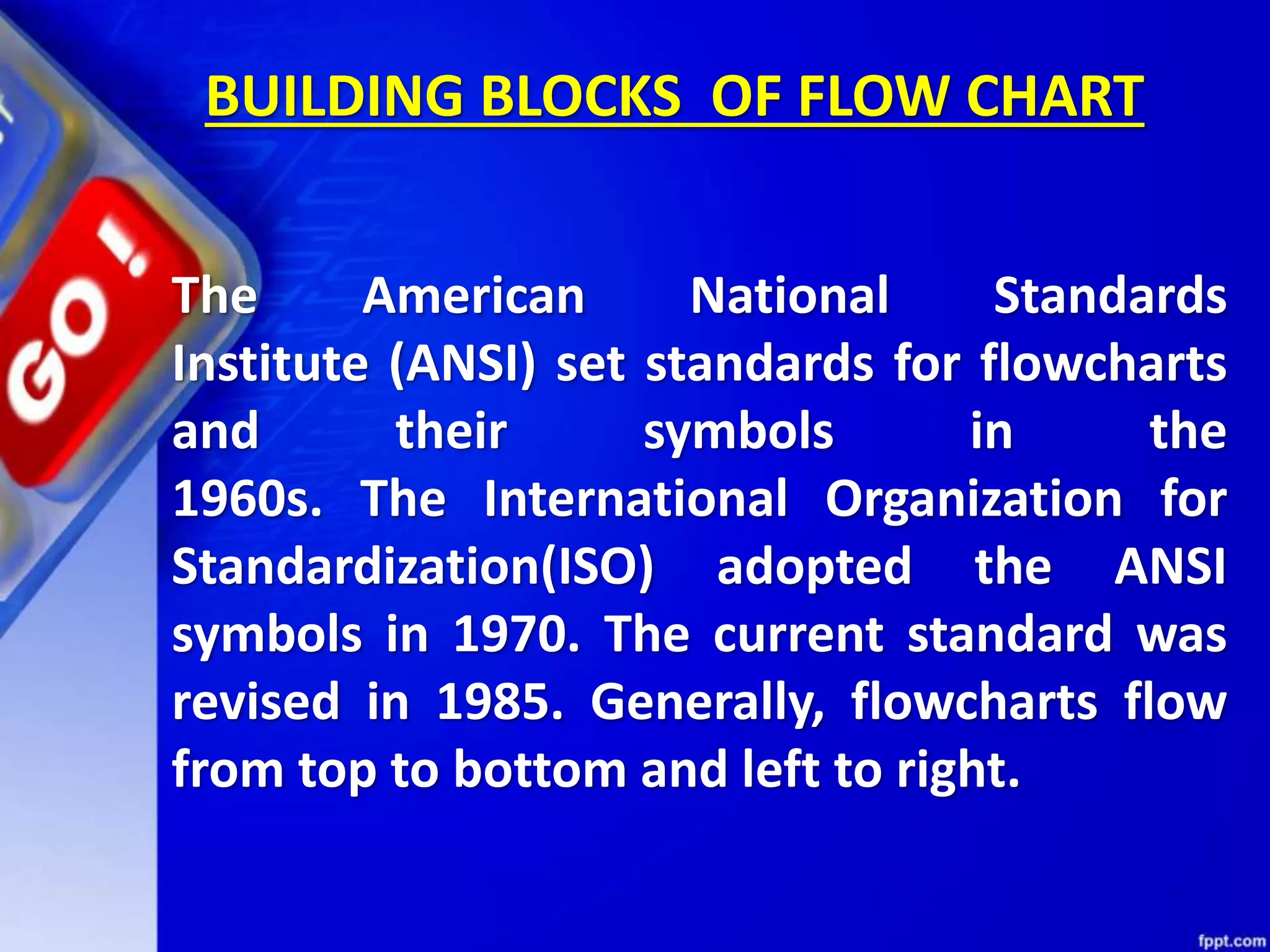 The American National Standards Institute (ANSI) set standards for flowcharts and their symbols in the 1960s. The International Organization for Standardization(ISO) adopted the ANSI symbols in 1970. The current standard was revised in 1985. Generally, flowcharts flow from top to bottom and left to right. BUILDING BLOCKS OF FLOW CHART 