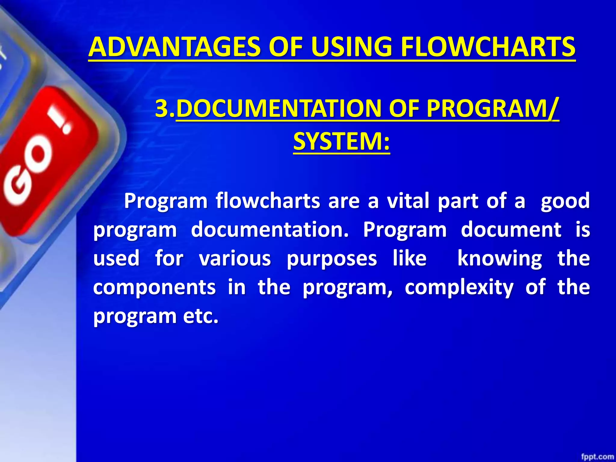 ADVANTAGES OF USING FLOWCHARTS 3.DOCUMENTATION OF PROGRAM/ SYSTEM: Program flowcharts are a vital part of a good program documentation. Program document is used for various purposes like knowing the components in the program, complexity of the program etc. 