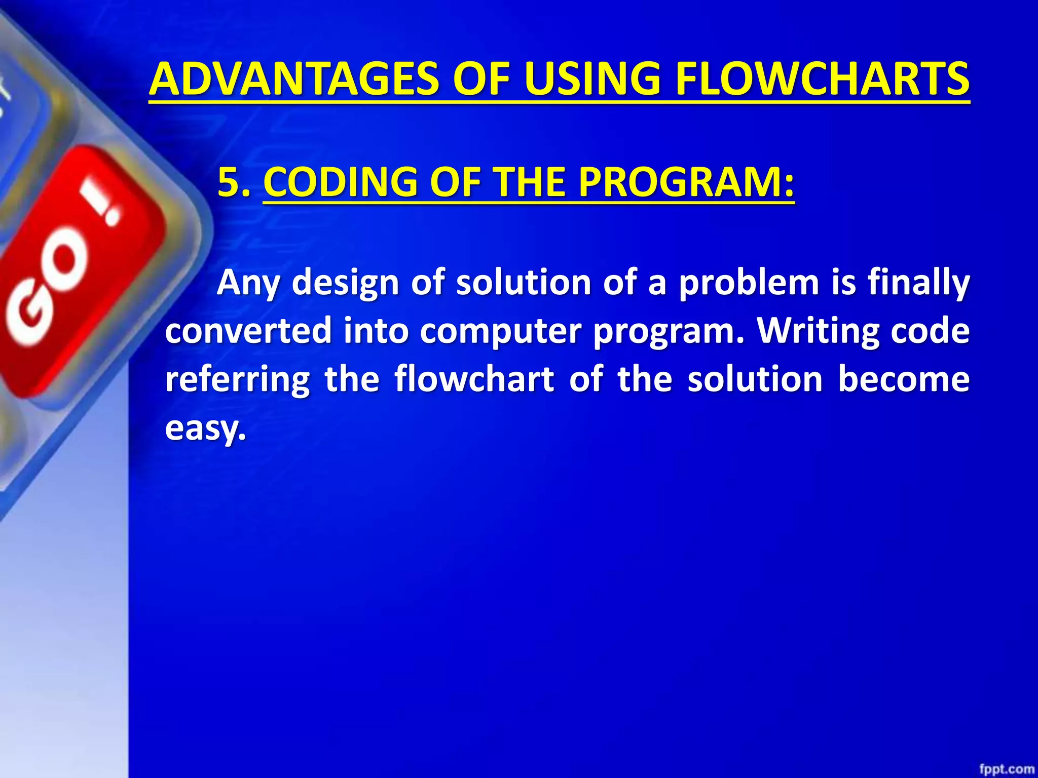 ADVANTAGES OF USING FLOWCHARTS 5. CODING OF THE PROGRAM: Any design of solution of a problem is finally converted into computer program. Writing code referring the flowchart of the solution become easy. 