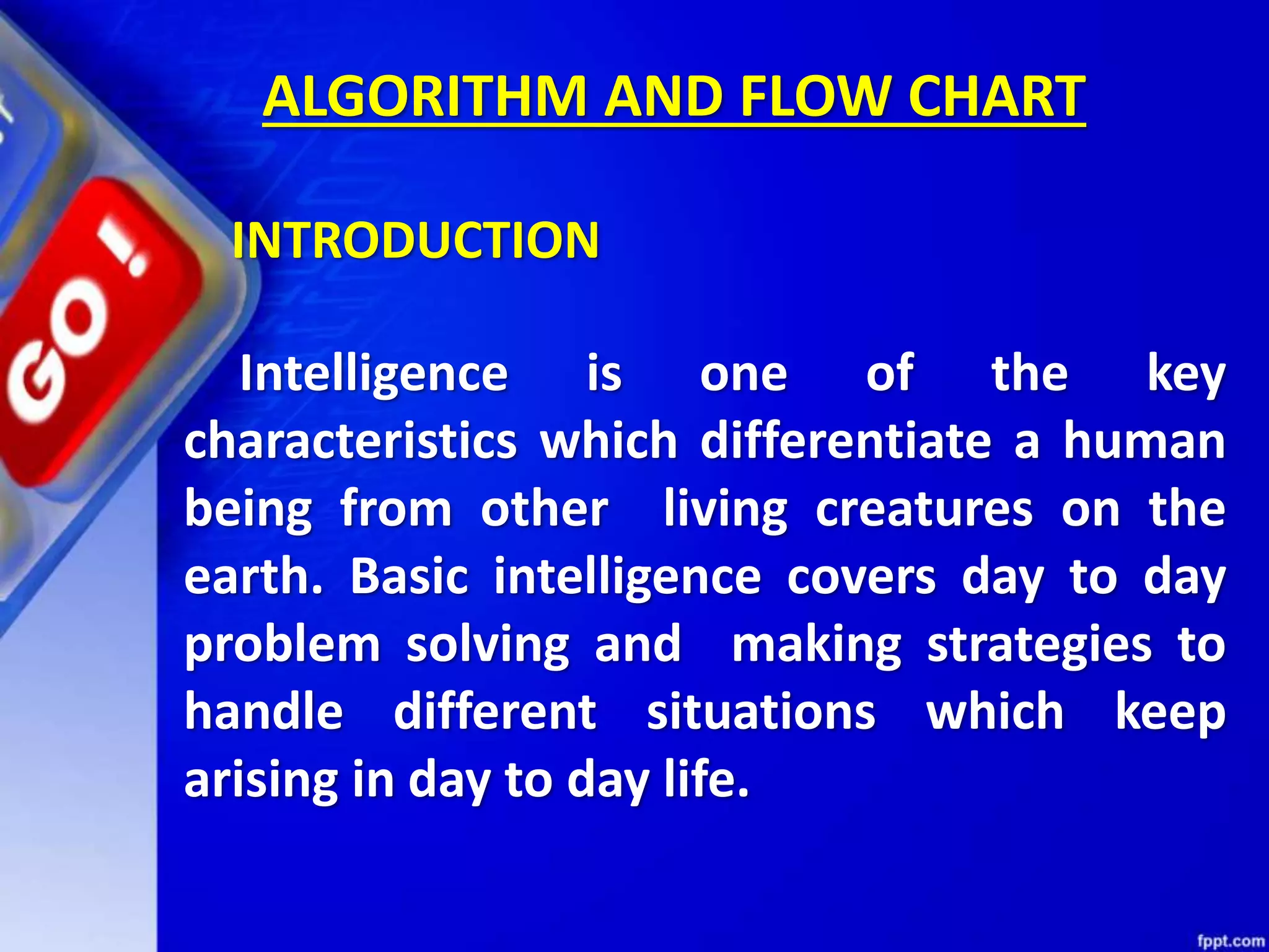 ALGORITHM AND FLOW CHART Intelligence is one of the key characteristics which differentiate a human being from other living creatures on the earth. Basic intelligence covers day to day problem solving and making strategies to handle different situations which keep arising in day to day life. INTRODUCTION 