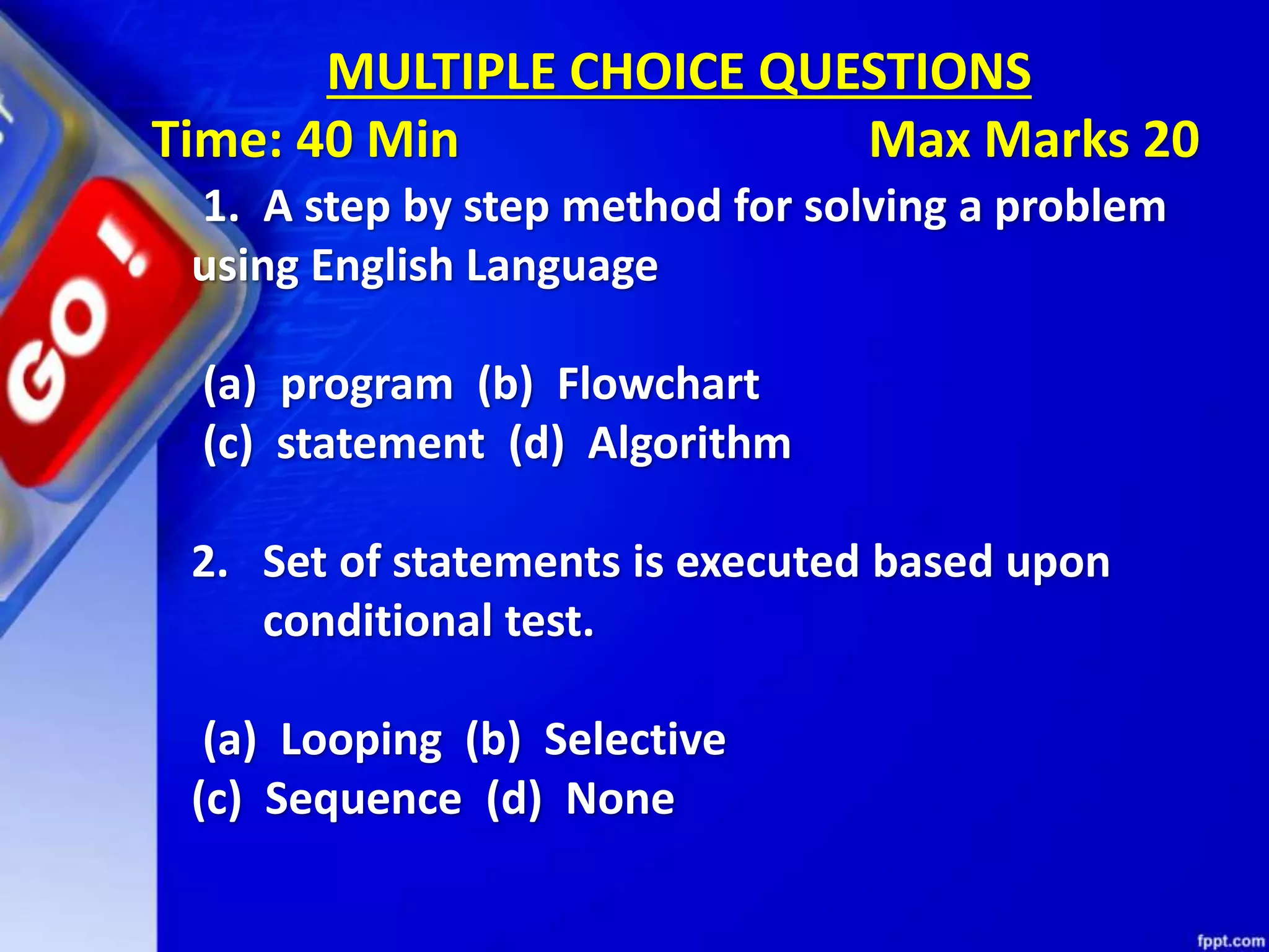 1. A step by step method for solving a problem using English Language (a) program (b) Flowchart (c) statement (d) Algorithm 2. Set of statements is executed based upon conditional test. (a) Looping (b) Selective (c) Sequence (d) None MULTIPLE CHOICE QUESTIONS Time: 40 Min Max Marks 20 