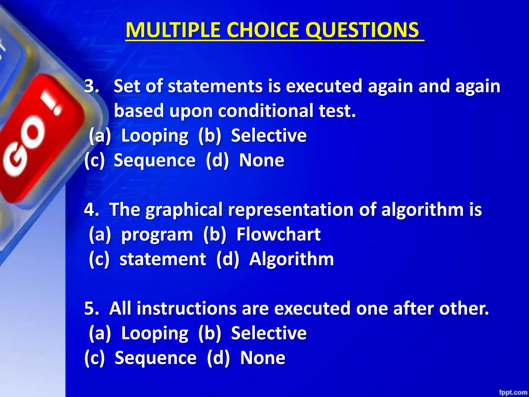 3. Set of statements is executed again and again based upon conditional test. (a) Looping (b) Selective (c) Sequence (d) None 4. The graphical representation of algorithm is (a) program (b) Flowchart (c) statement (d) Algorithm 5. All instructions are executed one after other. (a) Looping (b) Selective (c) Sequence (d) None MULTIPLE CHOICE QUESTIONS 