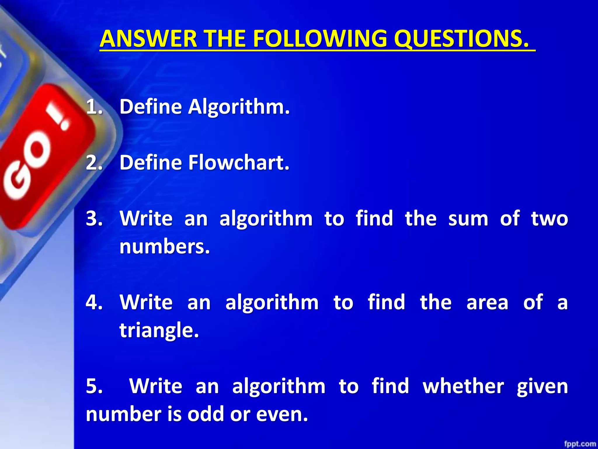 1. Define Algorithm. 2. Define Flowchart. 3. Write an algorithm to find the sum of two numbers. 4. Write an algorithm to find the area of a triangle. 5. Write an algorithm to find whether given number is odd or even. ANSWER THE FOLLOWING QUESTIONS. 