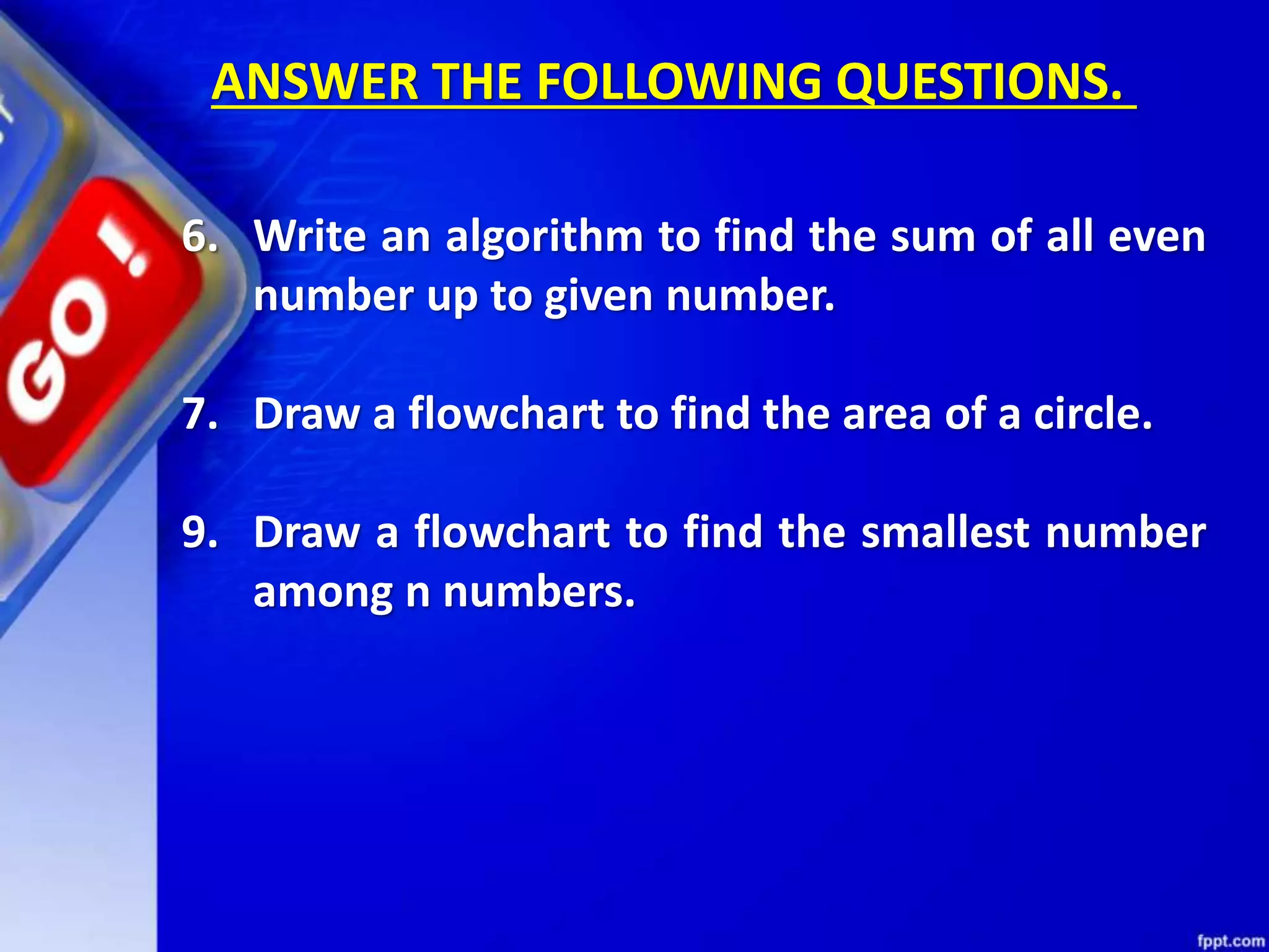6. Write an algorithm to find the sum of all even number up to given number. 7. Draw a flowchart to find the area of a circle. 9. Draw a flowchart to find the smallest number among n numbers. ANSWER THE FOLLOWING QUESTIONS. 