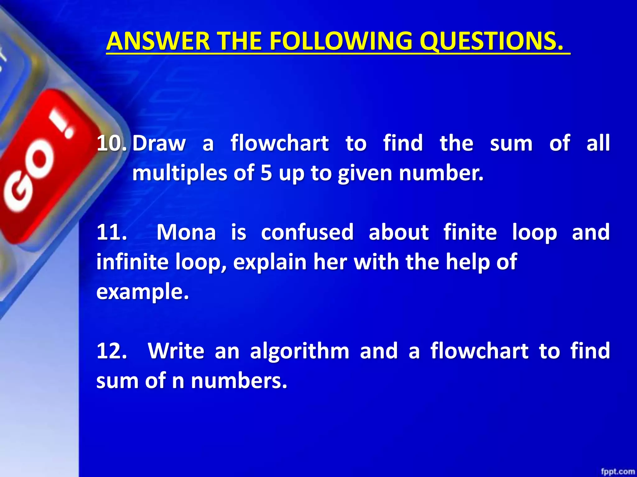 10. Draw a flowchart to find the sum of all multiples of 5 up to given number. 11. Mona is confused about finite loop and infinite loop, explain her with the help of example. 12. Write an algorithm and a flowchart to find sum of n numbers. ANSWER THE FOLLOWING QUESTIONS. 