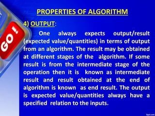 PROPERTIES OF ALGORITHM
4) OUTPUT:
One always expects output/result
(expected value/quantities) in terms of output
from an algorithm. The result may be obtained
at different stages of the algorithm. If some
result is from the intermediate stage of the
operation then it is known as intermediate
result and result obtained at the end of
algorithm is known as end result. The output
is expected value/quantities always have a
specified relation to the inputs.
 