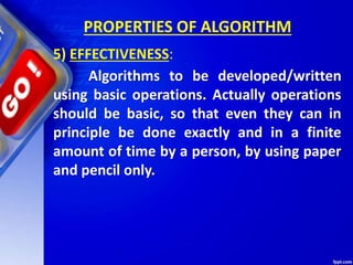 PROPERTIES OF ALGORITHM
5) EFFECTIVENESS:
Algorithms to be developed/written
using basic operations. Actually operations
should be basic, so that even they can in
principle be done exactly and in a finite
amount of time by a person, by using paper
and pencil only.
 