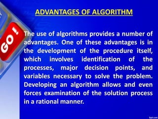 ADVANTAGES OF ALGORITHM
The use of algorithms provides a number of
advantages. One of these advantages is in
the development of the procedure itself,
which involves identification of the
processes, major decision points, and
variables necessary to solve the problem.
Developing an algorithm allows and even
forces examination of the solution process
in a rational manner.
 