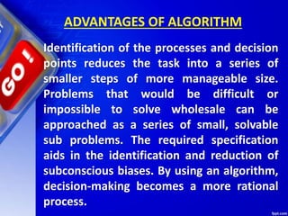 ADVANTAGES OF ALGORITHM
Identification of the processes and decision
points reduces the task into a series of
smaller steps of more manageable size.
Problems that would be difficult or
impossible to solve wholesale can be
approached as a series of small, solvable
sub problems. The required specification
aids in the identification and reduction of
subconscious biases. By using an algorithm,
decision-making becomes a more rational
process.
 