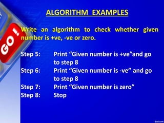 ALGORITHM EXAMPLES
Write an algorithm to check whether given
number is +ve, -ve or zero.
Step 5: Print “Given number is +ve”and go
to step 8
Step 6: Print “Given number is -ve” and go
to step 8
Step 7: Print “Given number is zero”
Step 8: Stop
 