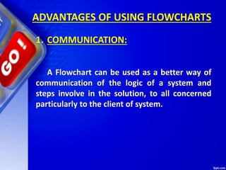 ADVANTAGES OF USING FLOWCHARTS
1. COMMUNICATION:
A Flowchart can be used as a better way of
communication of the logic of a system and
steps involve in the solution, to all concerned
particularly to the client of system.
 