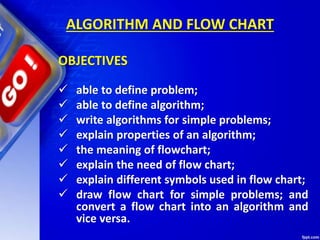  able to define problem;
 able to define algorithm;
 write algorithms for simple problems;
 explain properties of an algorithm;
 the meaning of flowchart;
 explain the need of flow chart;
 explain different symbols used in flow chart;
 draw flow chart for simple problems; and
convert a flow chart into an algorithm and
vice versa.
ALGORITHM AND FLOW CHART
OBJECTIVES
 