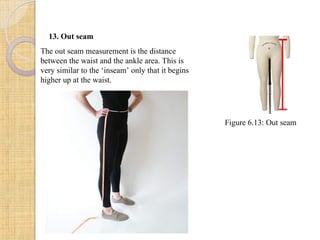 13. Out seam
The out seam measurement is the distance
between the waist and the ankle area. This is
very similar to the ‘inseam’ only that it begins
higher up at the waist.
Figure 6.13: Out seam
 