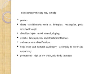 The characteristics are may include
 posture
 shape classifications such as hourglass, rectangular, pear,
inverted triangle
 shoulder slope - raised, normal, sloping
 genetic, developmental and structural influences
 anthropometric classifications
 body sway and postural asymmetry - according to lower and
upper body
 proportions - high or low waist, mid-body shortness
 