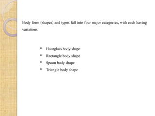 Body form (shapes) and types fall into four major categories, with each having
variations.
 Hourglass body shape
 Rectangle body shape
 Spoon body shape
 Triangle body shape
 