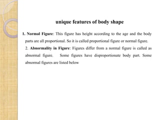 unique features of body shape
1. Normal Figure: This figure has height according to the age and the body
parts are all proportional. So it is called proportional figure or normal figure.
2. Abnormality in Figure: Figures differ from a normal figure is called as
abnormal figure. Some figures have disproportionate body part. Some
abnormal figures are listed below
 