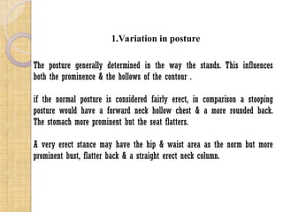 1.Variation in posture
The posture generally determined in the way the stands. This influences
both the prominence & the hollows of the contour .
if the normal posture is considered fairly erect, in comparison a stooping
posture would have a forward neck hollow chest & a more rounded back.
The stomach more prominent but the seat flatters.
A very erect stance may have the hip & waist area as the norm but more
prominent bust, flatter back & a straight erect neck column.
 