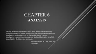 CHAPTER 6
ANALYSIS
Casting aside the perceived—and I must admit the occasionally
real—excitement of secret operations, the absolute essence of the
intelligence profession rests in the production of current
intelligence reports, memoranda and National Estimates on which
sound policy decisions can be made.
Richard Helms, A Look over My
Shoulder
 