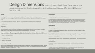 Design Dimensions – A curriculum should have these elements a
scope, sequence, continuity, integration, articulation, and balance. (Ornstein & Hunkins,
2013, p. 156)
Scope
According to Ornstein & Hunkins as the breadth and depth. The scope is the organized puzzle pieces of
information that once are aligned that can give you information about key topics ad activities within the domain
areas.
• It also considers the domains cognitive, affective, and psychomotor. (possibly a moral/ spiritual one)
• Is the big picture
Sequence
• The cumulative and act of continuously building upon knowledge. Many opinions are formed about building on
subject matter or the way we process information (Ornstein & Hunkins, 2013, p. 156).
• Four principles of learning outlined by Smith, Stanley, Harlan Shores in 1957 are:
• A. Simple to complex learning
• B. Prerequisite learning
• C. Whole to part learning
• D. Chronological learning
• Later in 1976 Posner and Strike developed their own types of sequencing: concept related, inquiry related, learning
related, and utilization related. (aims towards students thinking deeper on a developmental level to maximize all
capabilities. (Ornstein & Hunkins, 2013, p. 156)
Continuity
Is the vertical repetition of curriculum components.
Is the process which subject areas that are important are taught throughout the curriculum
each year. However, students should build upon what they previously learned to deepen
their thinking within the experience. (“through deeply myriad experiences in which thinking
and questioning are enriched” (Ornstein & Hunkins, 2013, p. 157)
Integration
A Horizontal approach
Is the act of knowledge and experiences within the curriculum this ables students to see a
lessons in a unified fashion.
Noted in 1960 by Taba the disadvantages of not having a integrated curriculum. That students
will have limited knowledge and prevents students seeing knowledge is a unified way.
(Ornstein & Hunkins, 2013)
Likely to have been utilized during: postmodernism, constructionism, and poststructuralism
Articulation
Implements a vertical and horizontal approach looking at the sequencing and grade level
alignments.
However this is a district based plan that needs to be established. Takes into account the
fluent movement of students through the districts and schools.
 