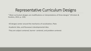 Representative Curriculum Designs
“ Most curriculum designs are modifications or interpretations of three designs” (Ornstein &
Hunkins, 2013, p. 159).
•All designs center around the mechanics of socialization, Plato
•Academic idea, and Rousseau’s developmental idea.
•They are subject centered, learner- centered, and problem centered.
 