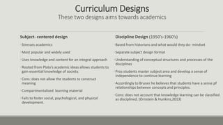 Curriculum Designs
These two designs aims towards academics
Subject- centered design
•Stresses academics
•Most popular and widely used
•Uses knowledge and content for an integral approach
•Rooted from Plato’s academic ideas allows students to
gain essential knowledge of society.
•Cons: does not allow the students to construct
meaning
•Compartmentalized learning material
•Fails to foster social, psychological, and physical
development.
Discipline Design (1950’s-1960’s)
•Based from historians and what would they do- mindset
•Separate subject design format
•Understanding of conceptual structures and processes of the
disciplines
•Pros students master subject area and develop a sense of
independence to continue learning
•Accordingly to Bruner he believes that students have a sense pf
relationships between concepts and principles.
•Cons: does not account that knowledge learning can be classified
as disciplined. (Ornstein & Hunkins,2013)
 
