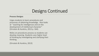 Designs Continued
Process Designs
Urges students to learn procedures and
processes of obtaining knowledge. Also looks
at “ teaching for intelligences and on the
development of intellectual character”
(Ornstein & Hunkins, 2013 p. 164).
Relies on procedures process so students can
develop meaning. Students uses higher level
of thinking by investigating and clarifying their
thinking.
(Ornstein & Hunkins, 2013)
 