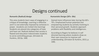 Designs continued
Romantic (Radical) design
This area students learn ways of engaging in a
critique of knowledge. Learning is reflective
and it is not externally imposed by someone in
power. (students are invited into learning)
Students are placed into categories of have
and have not. Radicals believe that society is
flawed and education indoctrinates students
to serve controlling groups. (Ornstein &
Hunkins, 2013p. 168)
Humanistic Design (20’s- 30s)
Gained more influences later during the 60’s-
70’s. Emphasized human potential and
empowering students by actively involving in
their personal growth. Students approach
problems with flexibility and intelligences.
According to Rogers he believes in self
directed learning where students draw on
their own resources to improve self
understanding. (Ornstein & Hunkins, 2013, p.
168).
 