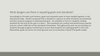 What dangers are there in equating goals and standards?
Accordingly to Ornstein and Hunkins, goals and standards seem to have melded together in the
educational lingo. Ravitch proposed that a standard is a goal as to what should be accomplished
and also measure progress in attaining that goal. For example in First our students reading
standard for the end of the year is a level J. Also standards are content and performance specific
and are a direct reflection of the standards themselves. Throughout the year we are tracking our
students through progress monitoring to ensure that students are making growth in this area.
Meanwhile, goals are terms are more general such as to become a fluent First grade reader.
 
