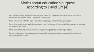 Myths about education’s purpose
according to David Orr (4)
According Ornstein and Hunkins notes that David Orr proposes the myths about education,
educators, and public about curriculum’s intentions.
•First- education, with the right curriculum and design will eliminate ignorance.
•Second- education and well-designed curricula can supply all the knowledge needed to manage
society and the Earth.
•Third- educational curricula are increasing human goodness. (instilling wisdom)
•Fourth- educations primary purpose is to enable students to become upwardly mobile and
economically successful.
 