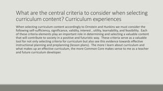 What are the central criteria to consider when selecting
curriculum content? Curriculum experiences
When selecting curriculum content accordingly to Ornstein and Hunkins we must consider the
following self-sufficiency, significance, validity, interest , utility, learnability, and feasibility. Each
of these criteria elements play an important role in determining and selecting a valuable content
that will contribute to society in a positive and futuristic way. These criteria serve as a valuable
tool for not only selecting criteria for curriculum but also see this evidence towards effective
instructional planning and preplanning (lesson plans). The more I learn about curriculum and
what makes up an effective curriculum, the more Common Core makes sense to me as a teacher
and future curriculum developer.
 