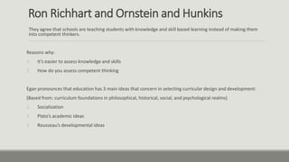 Ron Richhart and Ornstein and Hunkins
They agree that schools are teaching students with knowledge and skill based learning instead of making them
into competent thinkers.
Reasons why:
1. It’s easier to assess knowledge and skills
2. How do you assess competent thinking
Egan pronounces that education has 3 main ideas that concern in selecting curricular design and development:
(Based from: curriculum foundations in philosophical, historical, social, and psychological realms)
1. Socialization
2. Plato’s academic ideas
3. Rousseau’s developmental ideas
 