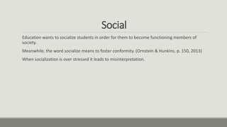 Social
Education wants to socialize students in order for them to become functioning members of
society.
Meanwhile, the word socialize means to foster conformity. (Ornstein & Hunkins, p. 150, 2013)
When socialization is over stressed it leads to misinterpretation.
 