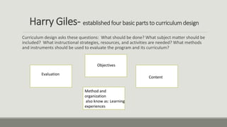 Harry Giles- established four basic parts to curriculum design
Curriculum design asks these questions: What should be done? What subject matter should be
included? What instructional strategies, resources, and activities are needed? What methods
and instruments should be used to evaluate the program and its curriculum?
Objectives
Content
Method and
organization
also know as: Learning
experiences
Evaluation
 