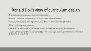 Ronald Doll’s view of curriculum design
The instructional design governs over the curriculum
Blended curriculum design and instructional design = Ronald’s views
Curriculum focuses on learning content, activities and structures through students.
Allows for measurable outcomes
Describes the foundation of the design: science, society, eternal truths, and divine will.
 Aligns with Dewey and Bode popularized by Tyler knowledge, society, and the learner. (Ornstein
& Hunkins, p. 152, 2013)
 