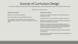 Sources of Curriculum Design
Curriculum designers must refine their philosophical, social, and political views ( of society and learners)
broken into 5 main areas:
Science as a source:
•Relies on the scientific method.
•Only observable and quantifiable elements.
•Uses problem solving and is concerned with the
“learning how to learn” (Ornstein & Hunkins, 2013, p.
152).
Society as a source:
•Society is an agent for which school should draw its
curriculum from.
•Considers the current and future society in general.
•Believe in socialization to build and reflect students as
they impact the future society.
•Political roles play a big role with added pressures.
Radical, conservative, and liberal all value uniqueness
however also stress the importance of collaboration
and cooperation to society as a whole.
•Aims to students’ individual needs for their particular
social group.
•Demonstrates emphasis towards schools giving back to
their communities.
 