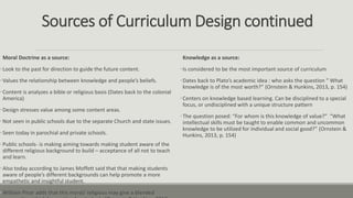 Sources of Curriculum Design continued
Moral Doctrine as a source:
•Look to the past for direction to guide the future content.
•Values the relationship between knowledge and people’s beliefs.
•Content is analyzes a bible or religious basis (Dates back to the colonial
America)
•Design stresses value among some content areas.
•Not seen in public schools due to the separate Church and state issues.
•Seen today in parochial and private schools.
•Public schools- is making aiming towards making student aware of the
different religious background to build – acceptance of all not to teach
and learn.
•Also today according to James Moffett said that that making students
aware of people’s different backgrounds can help promote a more
empathetic and insightful student.
•William Pinar adds that this moral/ religious may give a blended
Knowledge as a source:
•Is considered to be the most important source of curriculum
•Dates back to Plato’s academic idea : who asks the question “ What
knowledge is of the most worth?” (Ornstein & Hunkins, 2013, p. 154)
•Centers on knowledge based learning. Can be disciplined to a special
focus, or undisciplined with a unique structure pattern
•The question posed: “For whom is this knowledge of value?” “What
intellectual skills must be taught to enable common and uncommon
knowledge to be utilized for individual and social good?” (Ornstein &
Hunkins, 2013, p. 154)
 
