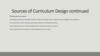 Sources of Curriculum Design continued
The Learner as a source:
Knowledge about our students enables students to foster their uniqueness to strengthen their abilities.
How they learn, form attitudes, generate interests, and develop values,
Goes back Rousseau’s Theory of develop for the basis of the curriculum
Uses cognitive brain research to help develop the curriculum
 