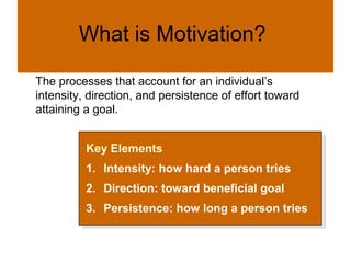 What is Motivation?
Motivation
The processes that account for an individual’s
intensity, direction, and persistence of effort toward
attaining a goal.


          Key Elements
           Key Elements
          1. Intensity: how hard a person tries
           1. Intensity: how hard a person tries
          2.
           2.   Direction: toward beneficial goal
                 Direction: toward beneficial goal
          3.
           3.   Persistence: how long a person tries
                 Persistence: how long a person tries
 
