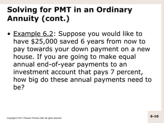 Solving for PMT in an Ordinary
Annuity (cont.)

• Example 6.2: Suppose you would like to
  have $25,000 saved 6 years from now to
  pay towards your down payment on a new
  house. If you are going to make equal
  annual end-of-year payments to an
  investment account that pays 7 percent,
  how big do these annual payments need to
  be?



Copyright © 2011 Pearson Prentice Hall. All rights reserved.
                                                               6-10
 