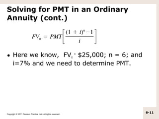 Solving for PMT in an Ordinary
Annuity (cont.)




• Here we know, FVn = $25,000; n = 6; and
  i=7% and we need to determine PMT.




Copyright © 2011 Pearson Prentice Hall. All rights reserved.
                                                               6-11
 