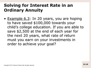 Solving for Interest Rate in an
Ordinary Annuity

• Example 6.3: In 20 years, you are hoping
  to have saved $100,000 towards your
  child’s college education. If you are able to
  save $2,500 at the end of each year for
  the next 20 years, what rate of return
  must you earn on your investments in
  order to achieve your goal?




Copyright © 2011 Pearson Prentice Hall. All rights reserved.
                                                               6-14
 