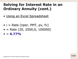 Solving for Interest Rate in an
Ordinary Annuity (cont.)

• Using an Excel Spreadsheet

• i = Rate (nper, PMT, pv, fv)
• = Rate (20, 2500,0, 100000)
• = 6.77%




Copyright © 2011 Pearson Prentice Hall. All rights reserved.
                                                               6-18
 