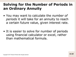 Solving for the Number of Periods in
an Ordinary Annuity

• You may want to calculate the number of
  periods it will take for an annuity to reach
  a certain future value, given interest rate.

• It is easier to solve for number of periods
  using financial calculator or excel, rather
  than mathematical formula.




Copyright © 2011 Pearson Prentice Hall. All rights reserved.
                                                               6-19
 